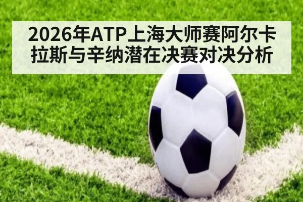 2026年ATP上海大师赛阿尔卡拉斯与辛纳潜在决赛对决分析